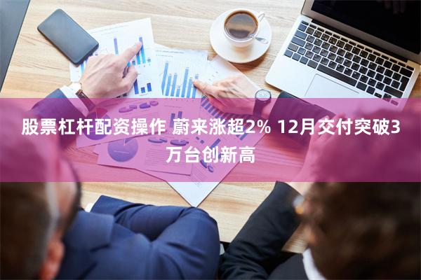 股票杠杆配资操作 蔚来涨超2% 12月交付突破3万台创新高