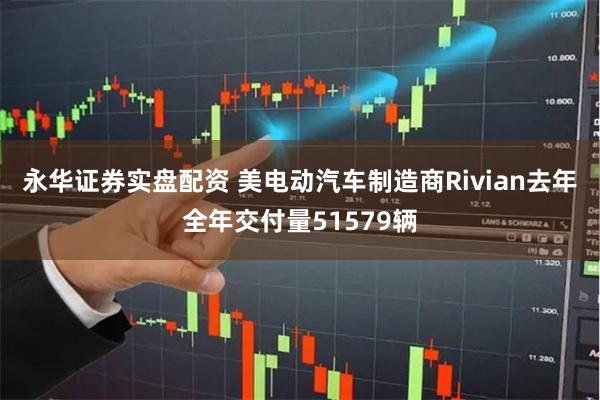永华证券实盘配资 美电动汽车制造商Rivian去年全年交付量51579辆