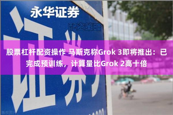 股票杠杆配资操作 马斯克称Grok 3即将推出：已完成预训练，计算量比Grok 2高十倍