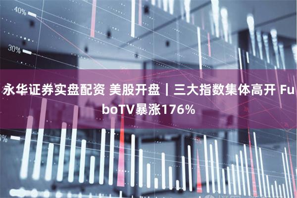 永华证券实盘配资 美股开盘｜三大指数集体高开 FuboTV暴涨176%