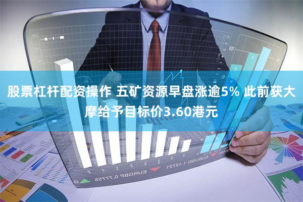 股票杠杆配资操作 五矿资源早盘涨逾5% 此前获大摩给予目标价3.60港元