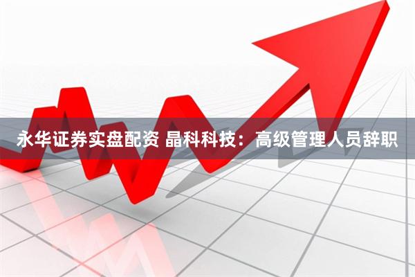 永华证券实盘配资 晶科科技：高级管理人员辞职