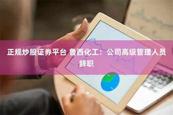 正规炒股证券平台 鲁西化工：公司高级管理人员辞职