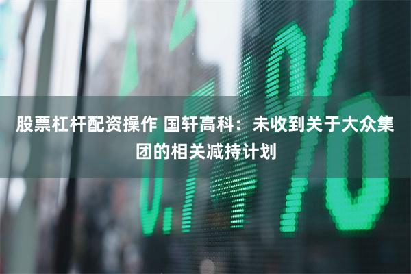 股票杠杆配资操作 国轩高科：未收到关于大众集团的相关减持计划
