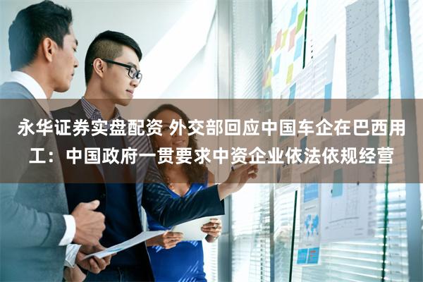 永华证券实盘配资 外交部回应中国车企在巴西用工：中国政府一贯要求中资企业依法依规经营